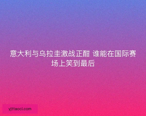 意大利与乌拉圭激战正酣 谁能在国际赛场上笑到最后 意大利与乌拉圭激战正酣 谁能在国际赛场上笑到最后