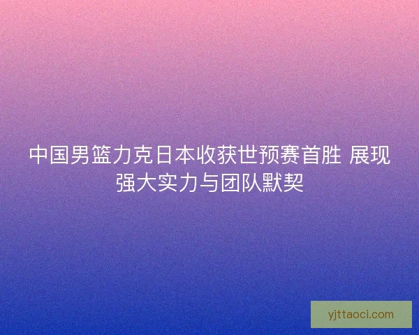 中国男篮力克日本收获世预赛首胜 展现强大实力与团队默契