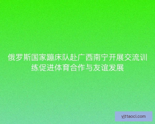 俄罗斯国家蹦床队赴广西南宁开展交流训练促进体育合作与友谊发展