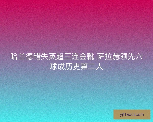 哈兰德错失英超三连金靴 萨拉赫领先六球成历史第二人
