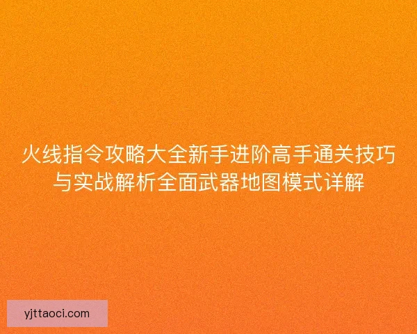 火线指令攻略大全新手进阶高手通关技巧与实战解析全面武器地图模式详解