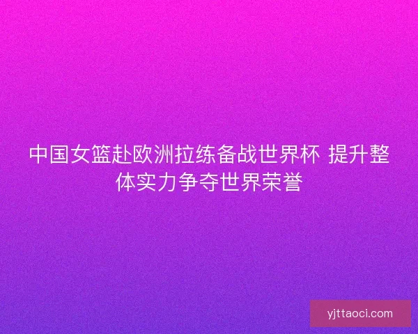 中国女篮赴欧洲拉练备战世界杯 提升整体实力争夺世界荣誉