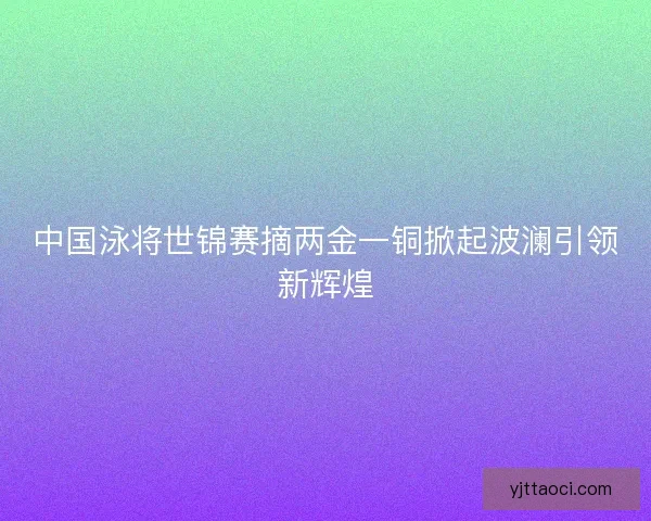 中国泳将世锦赛摘两金一铜掀起波澜引领新辉煌