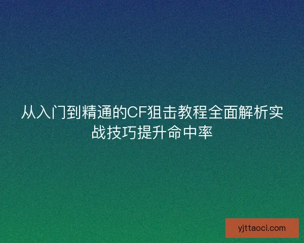 从入门到精通的CF狙击教程全面解析实战技巧提升命中率