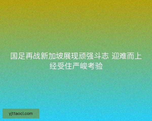国足再战新加坡展现顽强斗志 迎难而上经受住严峻考验