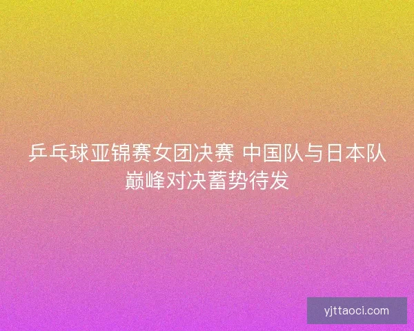 乒乓球亚锦赛女团决赛 中国队与日本队巅峰对决蓄势待发 乒乓球亚锦赛女团决赛 中国队与日本队巅峰对决蓄势待发