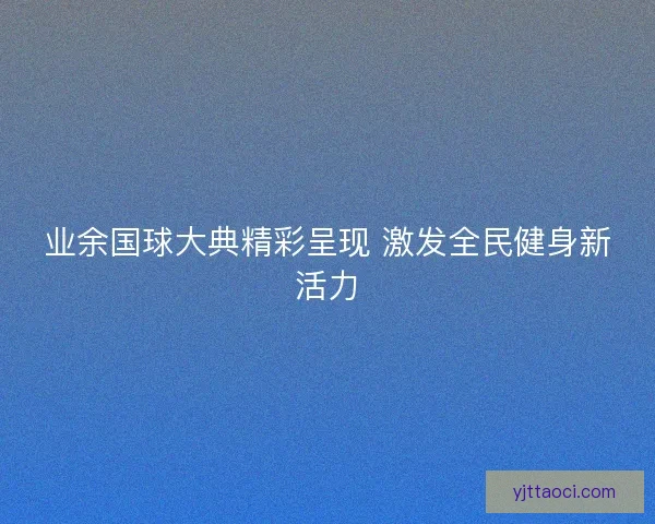 业余国球大典精彩呈现 激发全民健身新活力 业余国球大典精彩呈现 激发全民健身新活力