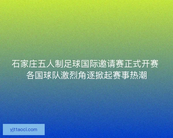 石家庄五人制足球国际邀请赛正式开赛 各国球队激烈角逐掀起赛事热潮