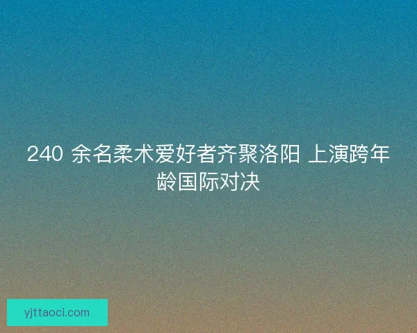 240 余名柔术爱好者齐聚洛阳 上演跨年龄国际对决 240 余名柔术爱好者齐聚洛阳 上演跨年龄国际对决