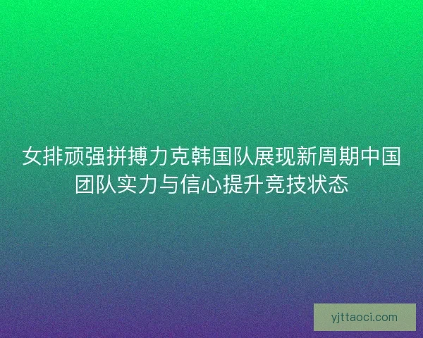 女排顽强拼搏力克韩国队展现新周期中国团队实力与信心提升竞技状态 女排顽强拼搏力克韩国队展现新周期中国团队实力与信心提升竞技状态