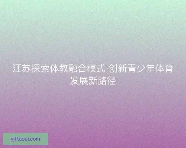 江苏探索体教融合模式 创新青少年体育发展新路径 江苏探索体教融合模式 创新青少年体育发展新路径