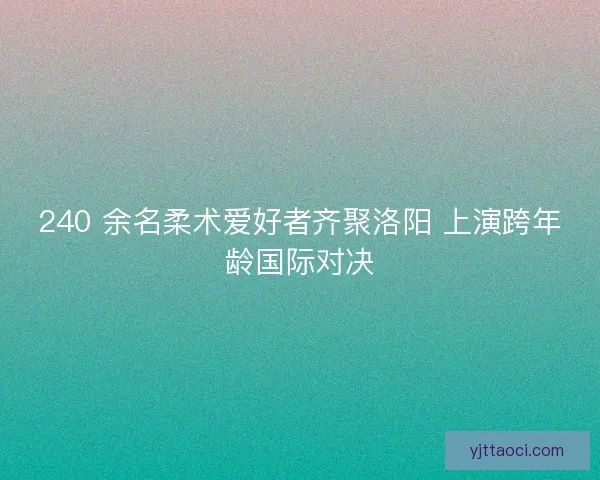 240 余名柔术爱好者齐聚洛阳 上演跨年龄国际对决