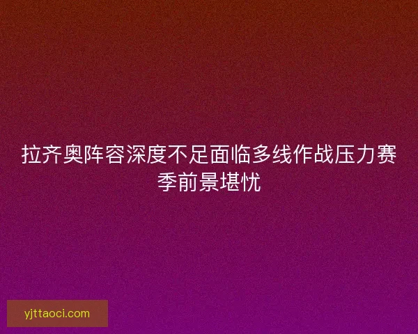 拉齐奥阵容深度不足面临多线作战压力赛季前景堪忧