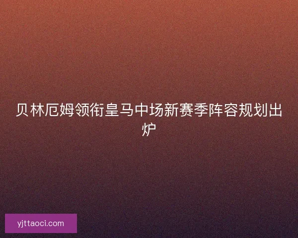 贝林厄姆领衔皇马中场新赛季阵容规划出炉