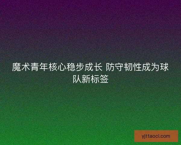魔术青年核心稳步成长 防守韧性成为球队新标签