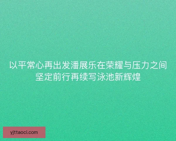 以平常心再出发潘展乐在荣耀与压力之间坚定前行再续写泳池新辉煌
