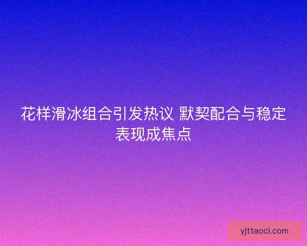 花样滑冰组合引发热议 默契配合与稳定表现成焦点 花样滑冰组合引发热议 默契配合与稳定表现成焦点